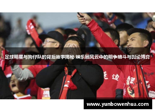 足球明星与狗仔队的背后故事揭秘 娱乐圈风云中的明争暗斗与舆论博弈