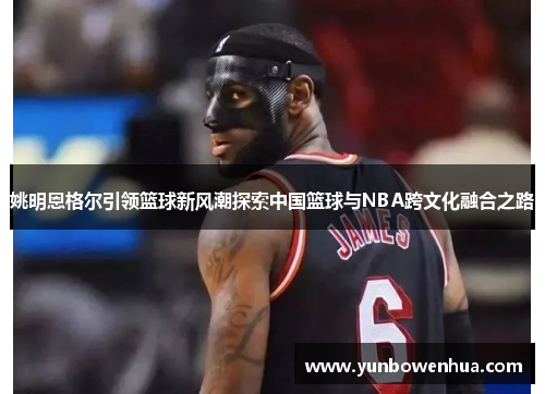 姚明恩格尔引领篮球新风潮探索中国篮球与NBA跨文化融合之路