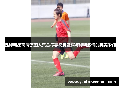 足球明星高清原图大集合尽享视觉盛宴与球场激情的完美瞬间