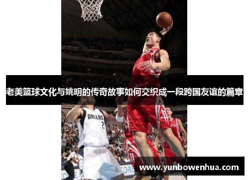 老美篮球文化与姚明的传奇故事如何交织成一段跨国友谊的篇章