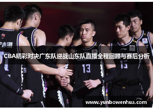 CBA精彩对决广东队迎战山东队直播全程回顾与赛后分析