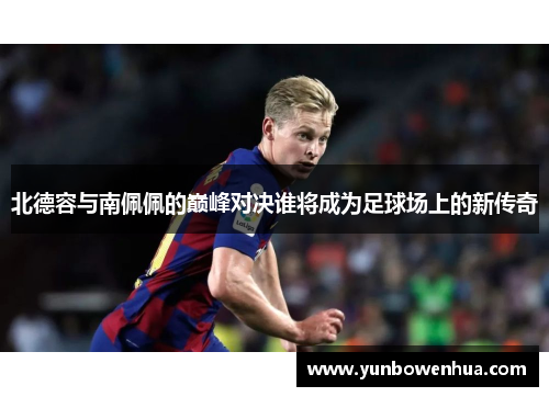 北德容与南佩佩的巅峰对决谁将成为足球场上的新传奇