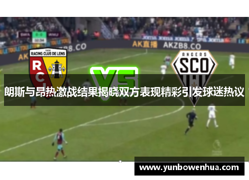 朗斯与昂热激战结果揭晓双方表现精彩引发球迷热议