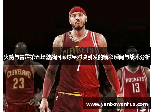 火箭与雷霆第五场激战回顾球星对决引发的精彩瞬间与战术分析